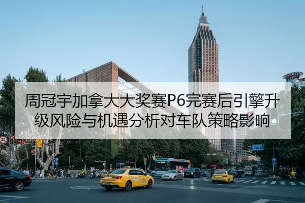 周冠宇加拿大大奖赛P6完赛后引擎升级风险与机遇分析对车队策略影响